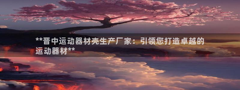 意昂3娱乐下载：**晋中运动器材壳生产厂家：引领您打