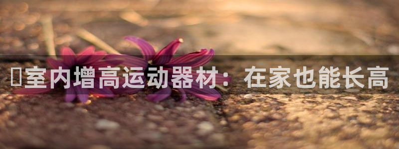 意昂3集团简介：✅室内增高运动器材：在家也能长高