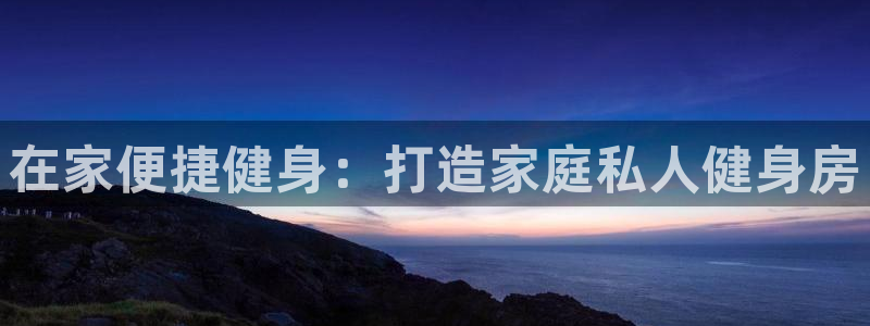 意昂体育3招商电话地址查询：在家便捷健身：打造家庭私