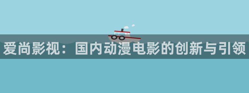 迅播影院vip：爱尚影视：国内动漫电影的创新与引领
